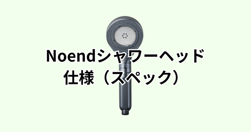 Noendシャワーヘッド の仕様（スペック）の詳細