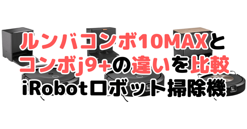 ルンバコンボ10MAXとコンボj9+の違いを比較 iRobotロボット掃除機