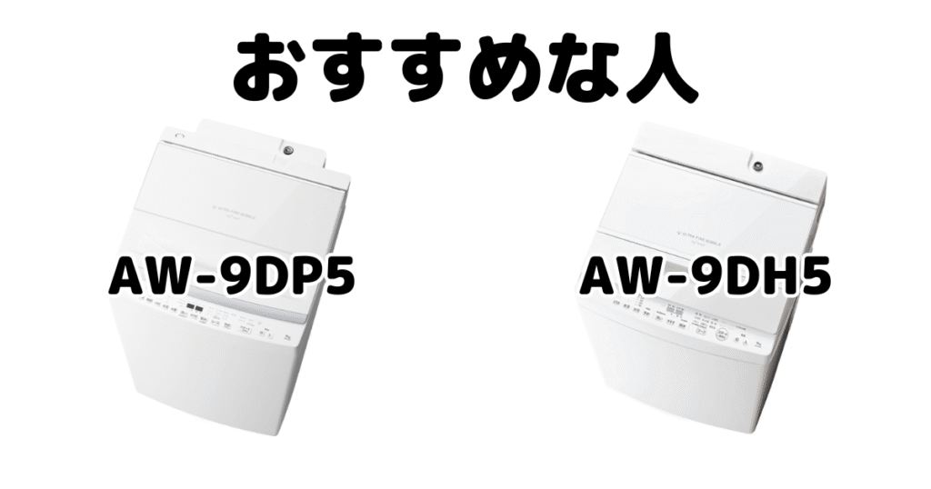 AW-9DP5とAW-9DH5 東芝 全自動洗濯機がおすすめな人